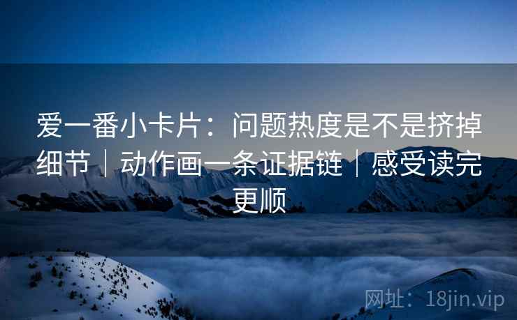 爱一番小卡片:问题热度是不是挤掉细节|动作画一条证据链|感受读完更顺 爱一番小卡片:问题热度是不是挤掉细节|动作画一条证据链|感受读完更顺